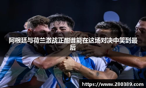 阿根廷与荷兰激战正酣谁能在这场对决中笑到最后