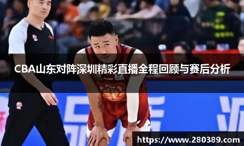 CBA山东对阵深圳精彩直播全程回顾与赛后分析