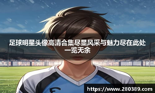 足球明星头像高清合集尽显风采与魅力尽在此处一览无余